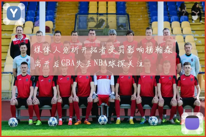 媒体人分析开拓者受罚影响杨瀚森离开后CBA失去NBA球探关注