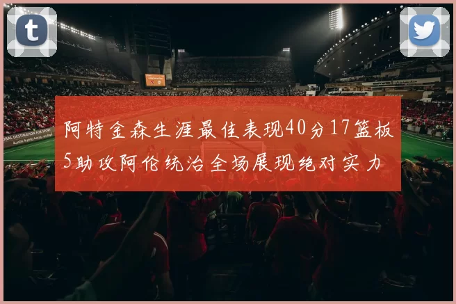 阿特金森生涯最佳表现40分17篮板5助攻阿伦统治全场展现绝对实力