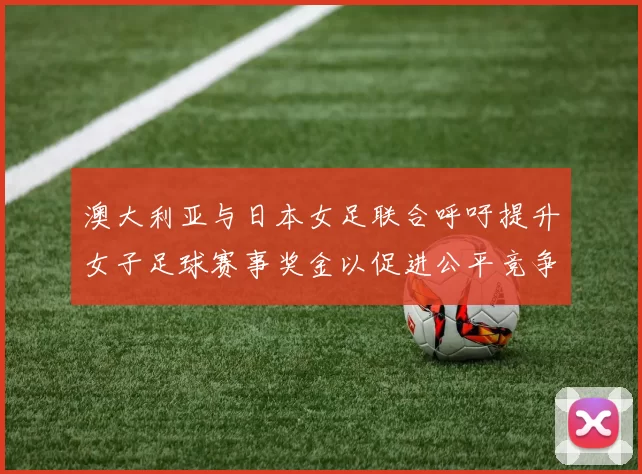 澳大利亚与日本女足联合呼吁提升女子足球赛事奖金以促进公平竞争