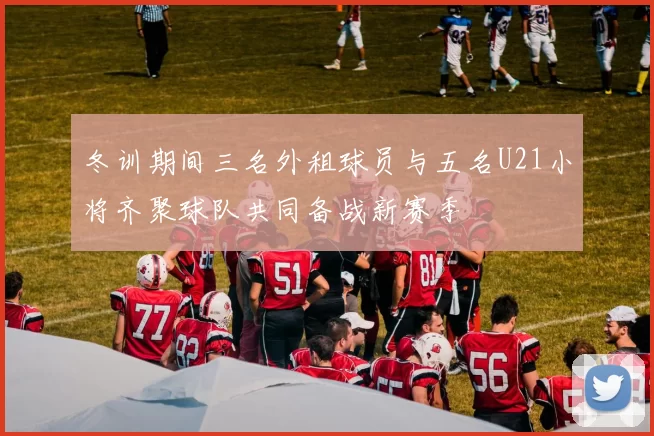 冬训期间三名外租球员与五名U21小将齐聚球队共同备战新赛季