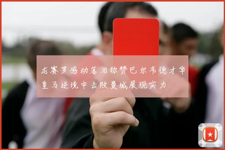 龙赛罗感动落泪称赞巴尔韦德才华皇马逆境中击败曼城展现实力