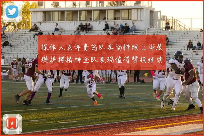 媒体人点评青岛队客场惜败上海展现拼搏精神全队表现值得赞扬继续加油战斗青岛队