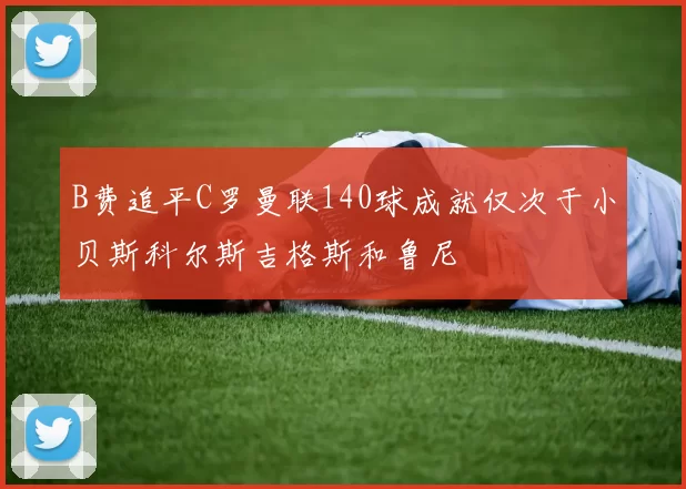 B费追平C罗曼联140球成就仅次于小贝斯科尔斯吉格斯和鲁尼