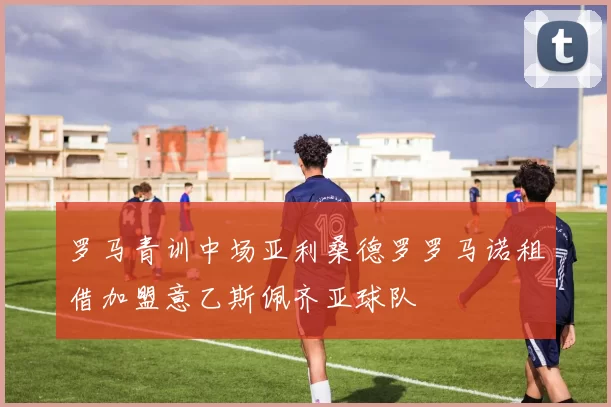 罗马青训中场亚利桑德罗罗马诺租借加盟意乙斯佩齐亚球队