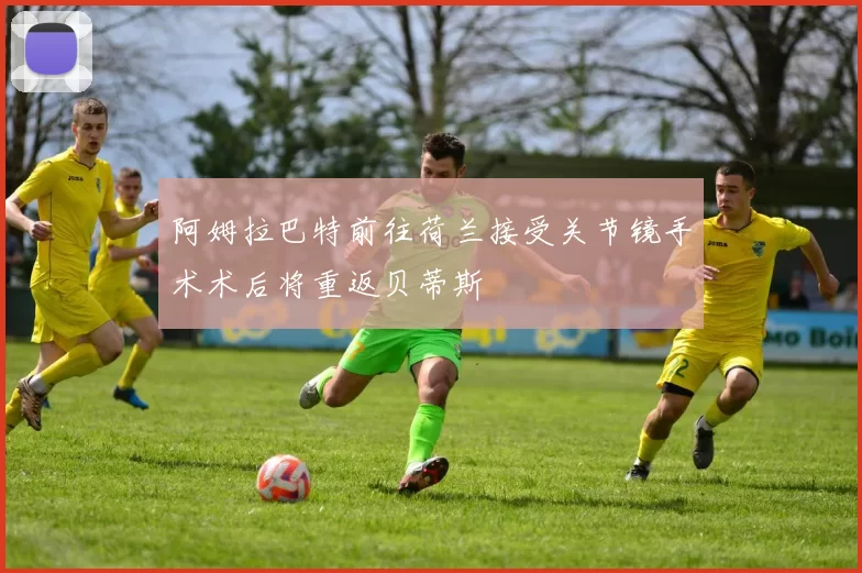 阿姆拉巴特前往荷兰接受关节镜手术术后将重返贝蒂斯