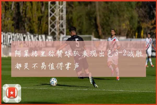 阿莱格里称赞球队表现出色3-2战胜都灵不易值得掌声