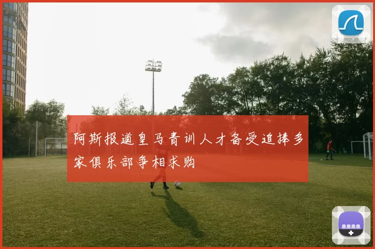 阿斯报道皇马青训人才备受追捧多家俱乐部争相求购