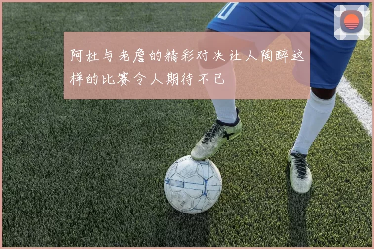 阿杜与老詹的精彩对决让人陶醉这样的比赛令人期待不已