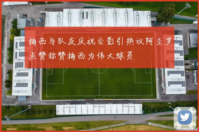 梅西与队友庆祝合影引热议阿圭罗点赞称赞梅西为伟大球员