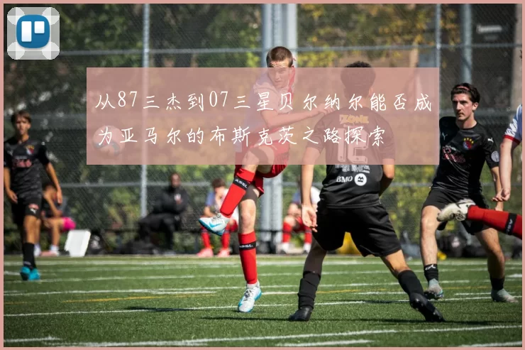 从87三杰到07三星贝尔纳尔能否成为亚马尔的布斯克茨之路探索
