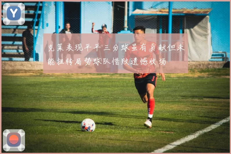克莱表现平平三分球虽有贡献但未能扭转局势球队惜败遗憾收场