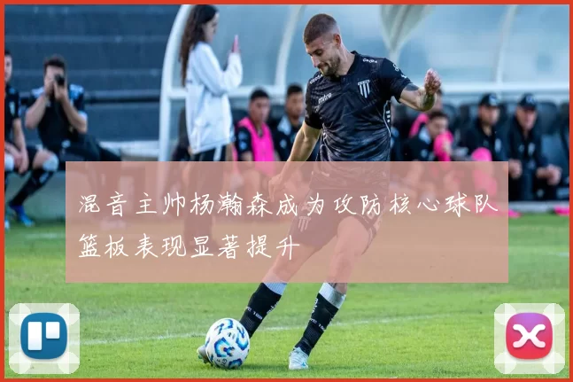 混音主帅杨瀚森成为攻防核心球队篮板表现显著提升