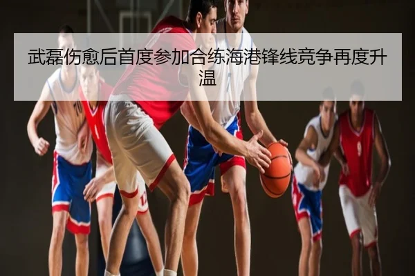 武磊伤愈后首度参加合练海港锋线竞争再度升温（MILANSPORT）